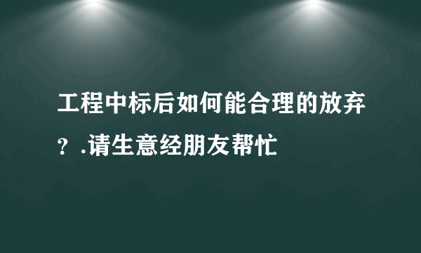 工程中标后如何能合理的放弃？.请生意经朋友帮忙