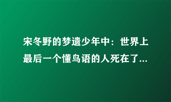 宋冬野的梦遗少年中：世界上最后一个懂鸟语的人死在了2006， 同时万晓利的鸟语中也提到：他是世界上唯一