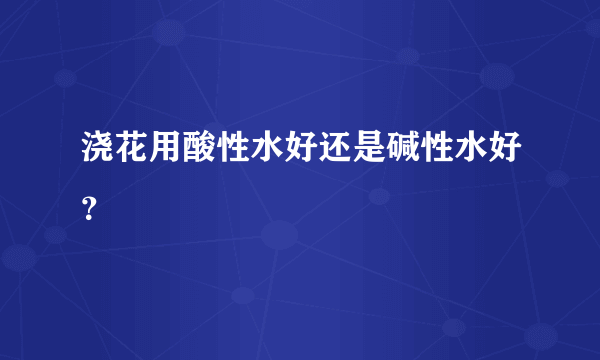 浇花用酸性水好还是碱性水好？