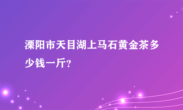 溧阳市天目湖上马石黄金茶多少钱一斤？