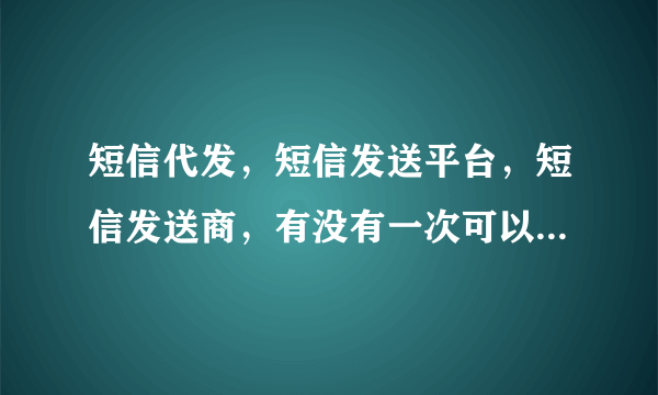 短信代发，短信发送平台，短信发送商，有没有一次可以让我发送几百条的短信代发公司啊！