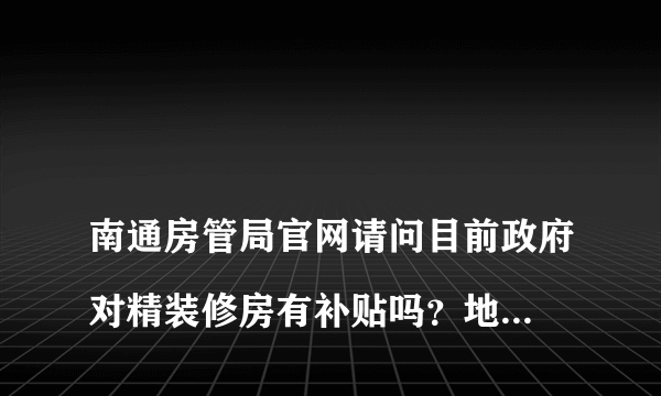 
南通房管局官网请问目前政府对精装修房有补贴吗？地址在南通开发区，92平。
