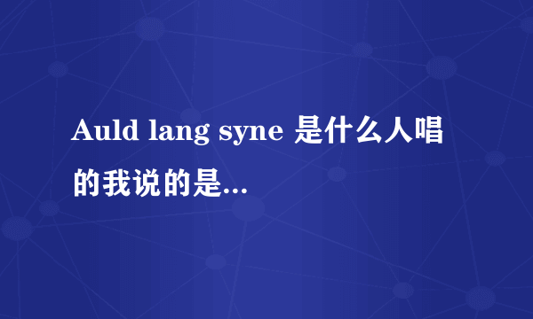 Auld lang syne 是什么人唱的我说的是男声版的