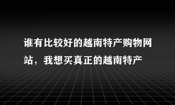 谁有比较好的越南特产购物网站，我想买真正的越南特产