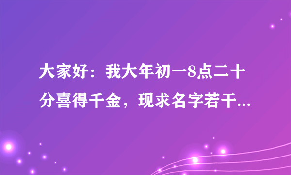 大家好：我大年初一8点二十分喜得千金，现求名字若干，希望有识之士赐予几个选择一下，不胜感激。蒋。谢！