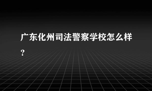 广东化州司法警察学校怎么样？