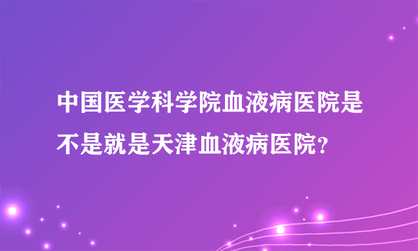 中国医学科学院血液病医院是不是就是天津血液病医院？