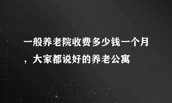 一般养老院收费多少钱一个月，大家都说好的养老公寓