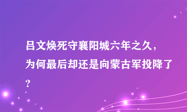 吕文焕死守襄阳城六年之久，为何最后却还是向蒙古军投降了？