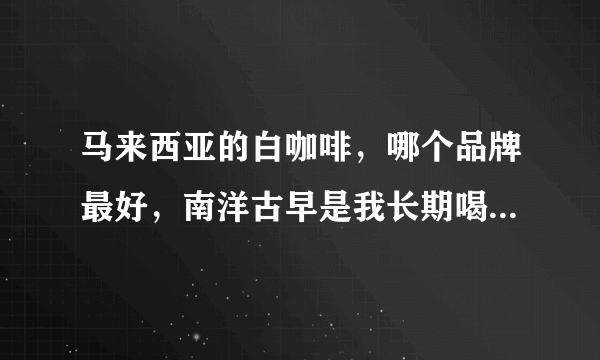 马来西亚的白咖啡，哪个品牌最好，南洋古早是我长期喝的，味道真不错，有比它好的么？