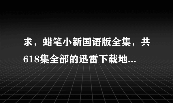 求，蜡笔小新国语版全集，共618集全部的迅雷下载地址。不要剧场版的哦，如果好的话，继续给分