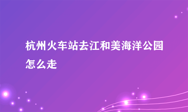 杭州火车站去江和美海洋公园怎么走