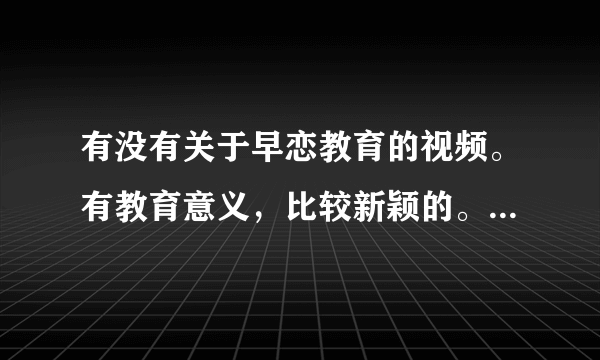 有没有关于早恋教育的视频。有教育意义，比较新颖的。通过故事情节来教育人的。