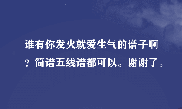 谁有你发火就爱生气的谱子啊？简谱五线谱都可以。谢谢了。