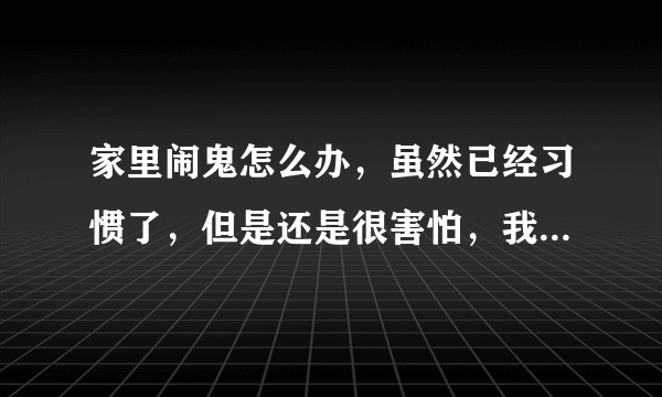 家里闹鬼怎么办，虽然已经习惯了，但是还是很害怕，我偶尔能看见它没有恶意，但是我害怕，怎么办