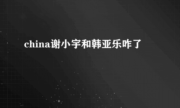 china谢小宇和韩亚乐咋了