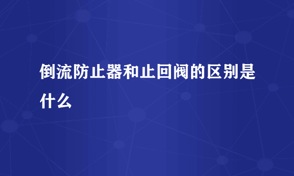 倒流防止器和止回阀的区别是什么