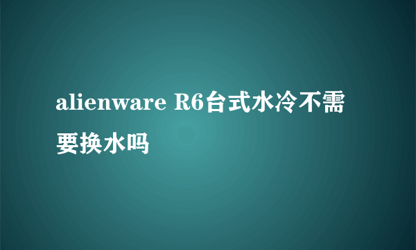 alienware R6台式水冷不需要换水吗