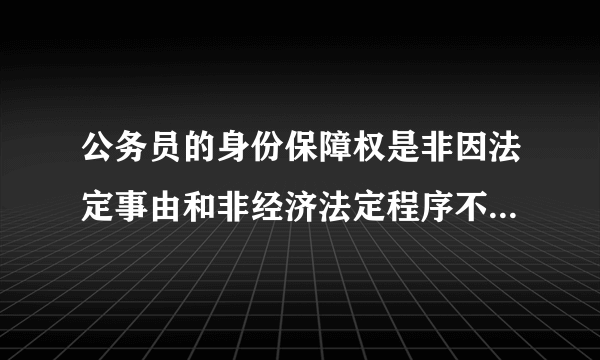 公务员的身份保障权是非因法定事由和非经济法定程序不被免职、降职、辞退、降级、开除。是对还是错？