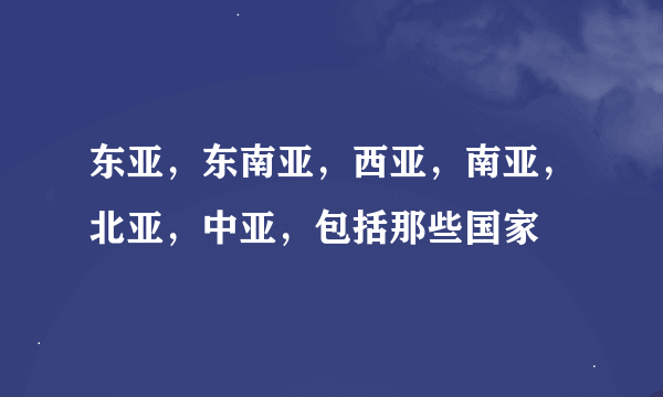 东亚，东南亚，西亚，南亚，北亚，中亚，包括那些国家