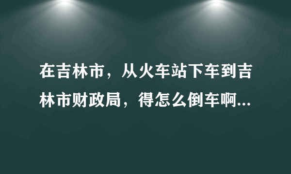 在吉林市，从火车站下车到吉林市财政局，得怎么倒车啊，谢谢，帮忙说下！