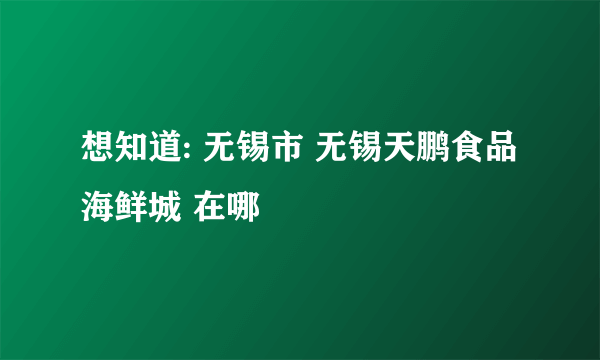 想知道: 无锡市 无锡天鹏食品海鲜城 在哪