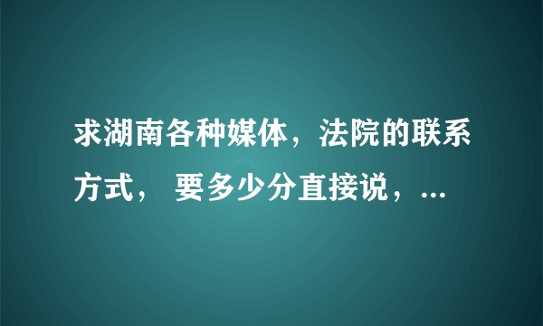 求湖南各种媒体，法院的联系方式， 要多少分直接说，很重要， 过水的走开