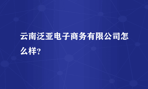 云南泛亚电子商务有限公司怎么样？