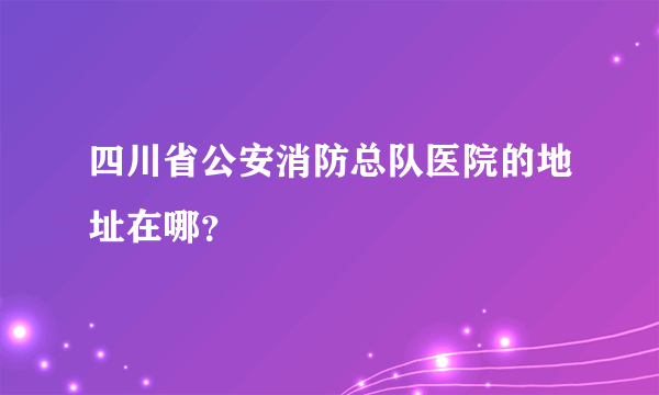 四川省公安消防总队医院的地址在哪？