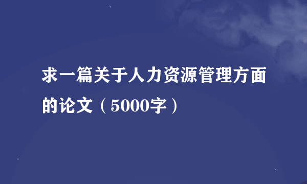 求一篇关于人力资源管理方面的论文（5000字）