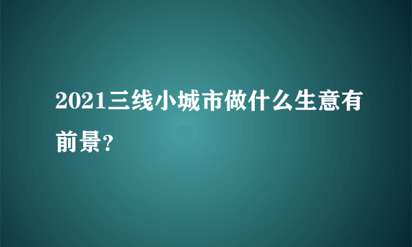 2021三线小城市做什么生意有前景？