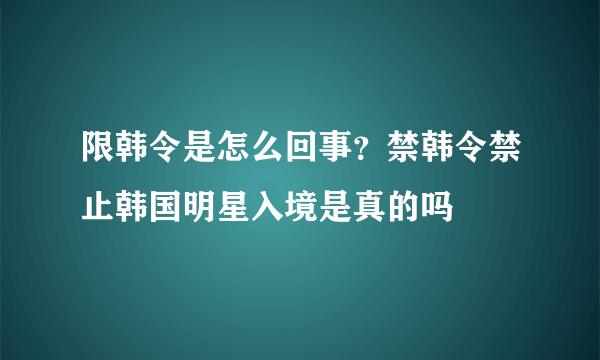 限韩令是怎么回事？禁韩令禁止韩国明星入境是真的吗