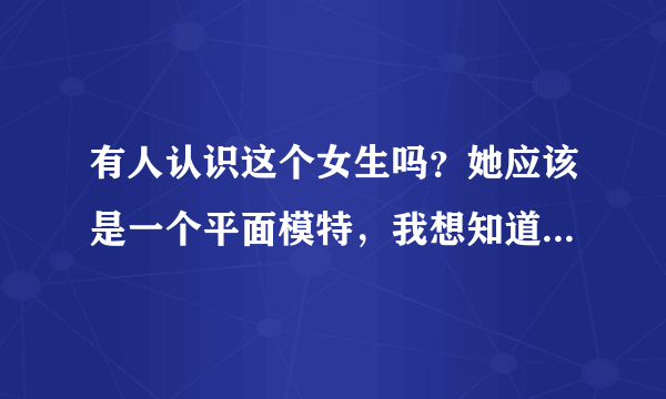 有人认识这个女生吗？她应该是一个平面模特，我想知道她叫什么和资料！