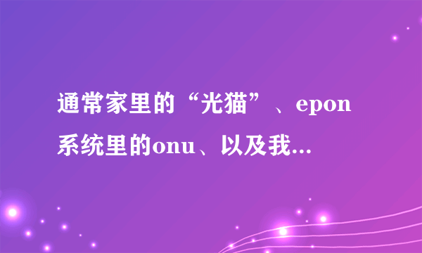 通常家里的“光猫”、epon系统里的onu、以及我们所说的光端机....三个是不是一回事，或者有何关系。谢谢。