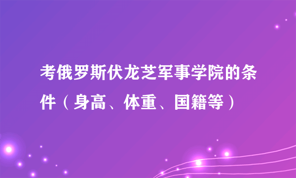 考俄罗斯伏龙芝军事学院的条件（身高、体重、国籍等）