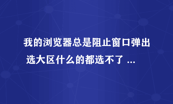 我的浏览器总是阻止窗口弹出 选大区什么的都选不了 换了好几个浏览器都不行