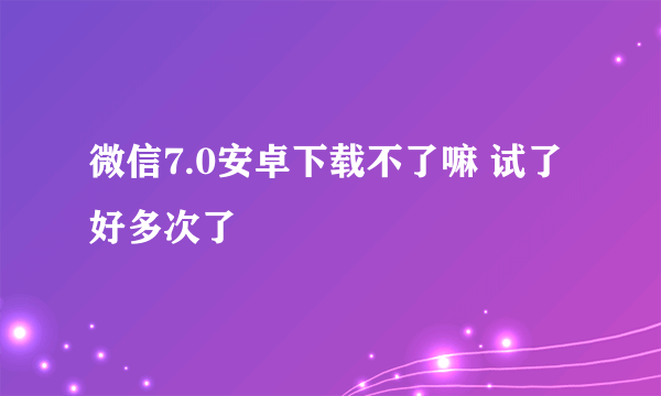 微信7.0安卓下载不了嘛 试了好多次了