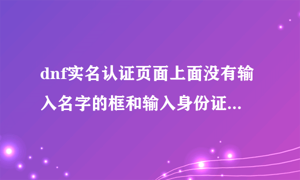 dnf实名认证页面上面没有输入名字的框和输入身份证号的框怎么回事啊?？？？