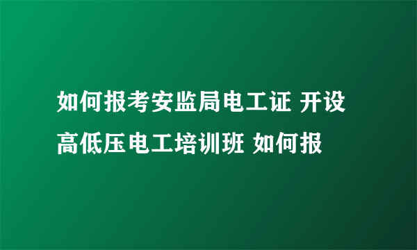 如何报考安监局电工证 开设高低压电工培训班 如何报