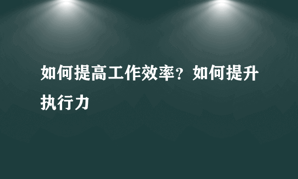 如何提高工作效率？如何提升执行力