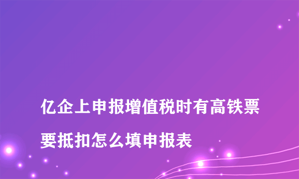 
亿企上申报增值税时有高铁票要抵扣怎么填申报表
