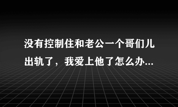 没有控制住和老公一个哥们儿出轨了，我爱上他了怎么办，他有家，只是他似乎很害怕一样逐渐躲着我，他比我