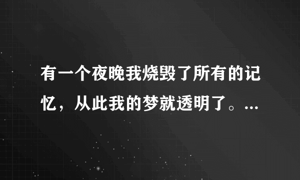 有一个夜晚我烧毁了所有的记忆，从此我的梦就透明了。有一个早晨我扔掉了所有的昨天，从此我的脚步就轻盈