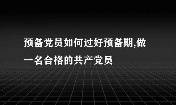 预备党员如何过好预备期,做一名合格的共产党员