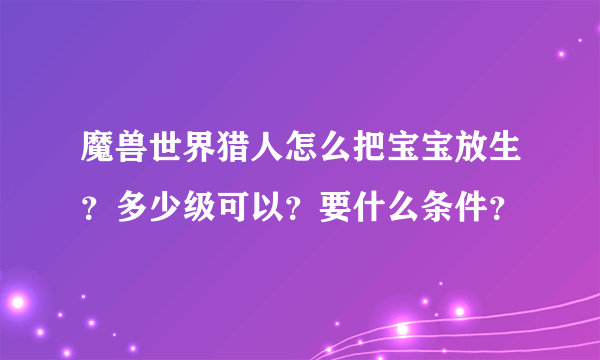 魔兽世界猎人怎么把宝宝放生？多少级可以？要什么条件？