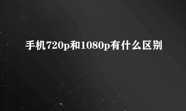 手机720p和1080p有什么区别