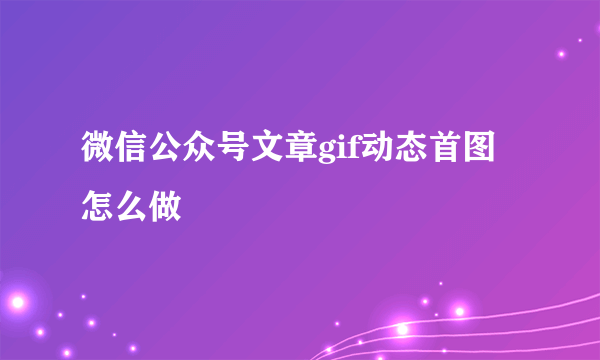 微信公众号文章gif动态首图怎么做