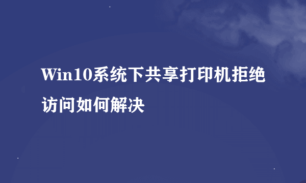 Win10系统下共享打印机拒绝访问如何解决