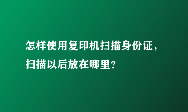 怎样使用复印机扫描身份证，扫描以后放在哪里？