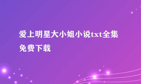 爱上明星大小姐小说txt全集免费下载